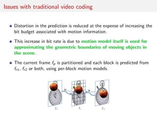 Issues with traditional video coding
Distortion in the prediction is reduced at the expense of increasing the
bit budget associated with motion information.
This increase in bit rate is due to motion model itself is used for
approximating the geometric boundaries of moving objects in
the scene.
The current frame fp is partitioned and each block is predicted from
fr1, fr2 or both, using per-block motion models.
 