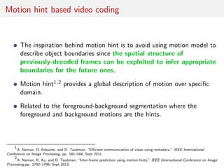 Motion hint based video coding
The inspiration behind motion hint is to avoid using motion model to
describe object boundaries since the spatial structure of
previously-decoded frames can be exploited to infer appropriate
boundaries for the future ones.
Motion hint1,2 provides a global description of motion over speciﬁc
domain.
Related to the foreground-background segmentation where the
foreground and background motions are the hints.
1
A. Naman, D. Edwards, and D. Taubman, “Eﬃcient communication of video using metadata,” IEEE International
Conference on Image Processing, pp. 581–584, Sept 2011.
2
A. Naman, R. Xu, and D. Taubman, “Inter-frame prediction using motion hints,” IEEE International Conference on Image
Processing,pp. 1792–1796, Sept 2013.
 