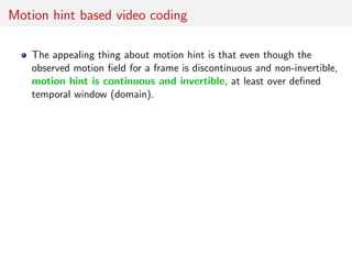 Motion hint based video coding
The appealing thing about motion hint is that even though the
observed motion ﬁeld for a frame is discontinuous and non-invertible,
motion hint is continuous and invertible, at least over deﬁned
temporal window (domain).
 
