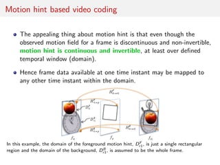 Motion hint based video coding
The appealing thing about motion hint is that even though the
observed motion ﬁeld for a frame is discontinuous and non-invertible,
motion hint is continuous and invertible, at least over deﬁned
temporal window (domain).
Hence frame data available at one time instant may be mapped to
any other time instant within the domain.
In this example, the domain of the foreground motion hint, DF
r1, is just a single rectangular
region and the domain of the background, DB
r1, is assumed to be the whole frame.
 