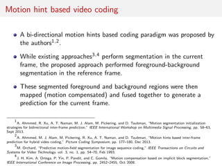 Motion hint based video coding
A bi-directional motion hints based coding paradigm was proposed by
the authors1,2.
While existing approaches3,4 perform segmentation in the current
frame, the proposed approach performed foreground-background
segmentation in the reference frame.
These segmented foreground and background regions were then
mapped (motion compensated) and fused together to generate a
prediction for the current frame.
1
A. Ahmmed, R. Xu, A. T. Naman, M. J. Alam, M. Pickering, and D. Taubman, “Motion segmentation initialization
strategies for bidirectional inter-frame prediction,” IEEE International Workshop on Multimedia Signal Processing, pp. 58–63,
Sept 2013.
2
A. Ahmmed, M. J. Alam, M. Pickering, R. Xu, A. T. Naman, and D. Taubman, “Motion hints based inter-frame
prediction for hybrid video coding,” Picture Coding Symposium, pp. 177–180, Dec 2013.
3
M. Orchard, “Predictive motion-ﬁeld segmentation for image sequence coding,” IEEE Transactions on Circuits and
Systems for Video Technology, vol. 3, no. 1, pp. 54–70, Feb 1993.
4
J. H. Kim, A. Ortega, P. Yin, P. Pandit, and C. Gomila, “Motion compensation based on implicit block segmentation,”
IEEE International Conference on Image Processing, pp. 2452–2455, Oct 2008.
 