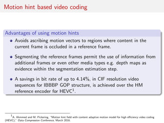 Motion hint based video coding
Advantages of using motion hints
Avoids ascribing motion vectors to regions where content in the
current frame is occluded in a reference frame.
Segmenting the reference frames permit the use of information from
additional frames or even other media types e.g. depth maps as
evidence within the segmentation estimation step.
A savings in bit rate of up to 4.14%, in CIF resolution video
sequences for IBBBP GOP structure, is achieved over the HM
reference encoder for HEVC1.
1
A. Ahmmed and M. Pickering, “Motion hint ﬁeld with content adaptive motion model for high eﬃciency video coding
(HEVC),” Data Compression Conference, March 2016.
 