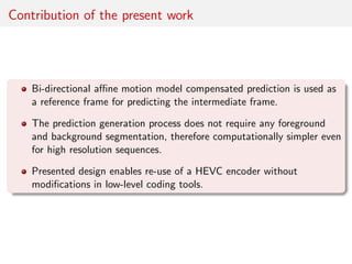 Contribution of the present work
Bi-directional aﬃne motion model compensated prediction is used as
a reference frame for predicting the intermediate frame.
The prediction generation process does not require any foreground
and background segmentation, therefore computationally simpler even
for high resolution sequences.
Presented design enables re-use of a HEVC encoder without
modiﬁcations in low-level coding tools.
 