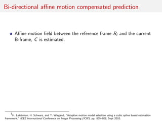 Bi-directional aﬃne motion compensated prediction
Aﬃne motion ﬁeld between the reference frame Ri and the current
B-frame, C is estimated.
1
H. Lakshman, H. Schwarz, and T. Wiegand, “Adaptive motion model selection using a cubic spline based estimation
framework,” IEEE International Conference on Image Processing (ICIP), pp. 805–808, Sept 2010.
 