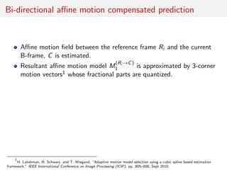 Bi-directional aﬃne motion compensated prediction
Aﬃne motion ﬁeld between the reference frame Ri and the current
B-frame, C is estimated.
Resultant aﬃne motion model M
(Ri →C)
1 is approximated by 3-corner
motion vectors1 whose fractional parts are quantized.
1
H. Lakshman, H. Schwarz, and T. Wiegand, “Adaptive motion model selection using a cubic spline based estimation
framework,” IEEE International Conference on Image Processing (ICIP), pp. 805–808, Sept 2010.
 