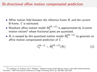 Bi-directional aﬃne motion compensated prediction
Aﬃne motion ﬁeld between the reference frame Ri and the current
B-frame, C is estimated.
Resultant aﬃne motion model M
(Ri →C)
1 is approximated by 3-corner
motion vectors1 whose fractional parts are quantized.
Ri is warped by this quantized motion model M
(Ri →C)
1 to generate an
aﬃne motion compensated prediction of C .
CRi →C
1 = M
(Ri →C)
1 Ri (1)
1
H. Lakshman, H. Schwarz, and T. Wiegand, “Adaptive motion model selection using a cubic spline based estimation
framework,” IEEE International Conference on Image Processing (ICIP), pp. 805–808, Sept 2010.
 