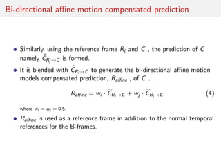 Bi-directional aﬃne motion compensated prediction
Similarly, using the reference frame Rj and C , the prediction of C
namely CRj →C is formed.
It is blended with CRi →C to generate the bi-directional aﬃne motion
models compensated prediction, Raﬃne , of C .
Raﬃne = wi · CRi →C + wj · CRj →C (4)
where wi = wj = 0.5.
Raﬃne is used as a reference frame in addition to the normal temporal
references for the B-frames.
 
