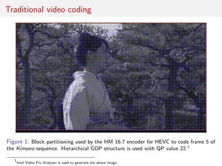 Traditional video coding
Figure 1: Block partitioning used by the HM 16.7 encoder for HEVC to code frame 5 of
the Kimono sequence. Hierarchical GOP structure is used with QP value 22.1
1
Intel Video Pro Analyzer is used to generate the above image.
 