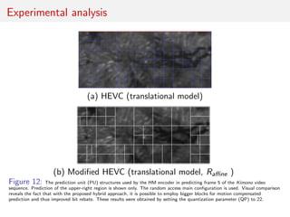 Experimental analysis
(a) HEVC (translational model)
(b) Modiﬁed HEVC (translational model, Raﬃne )
Figure 12: The prediction unit (PU) structures used by the HM encoder in predicting frame 5 of the Kimono video
sequence. Prediction of the upper-right region is shown only. The random access main conﬁguration is used. Visual comparison
reveals the fact that with the proposed hybrid approach, it is possible to employ bigger blocks for motion compensated
prediction and thus improved bit rebate. These results were obtained by setting the quantization parameter (QP) to 22.
 