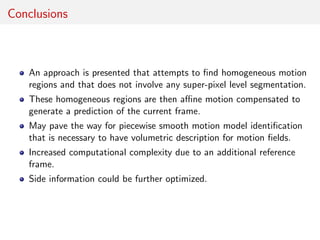Conclusions
An approach is presented that attempts to ﬁnd homogeneous motion
regions and that does not involve any super-pixel level segmentation.
These homogeneous regions are then aﬃne motion compensated to
generate a prediction of the current frame.
May pave the way for piecewise smooth motion model identiﬁcation
that is necessary to have volumetric description for motion ﬁelds.
Increased computational complexity due to an additional reference
frame.
Side information could be further optimized.
 