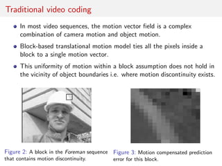 Traditional video coding
In most video sequences, the motion vector ﬁeld is a complex
combination of camera motion and object motion.
Block-based translational motion model ties all the pixels inside a
block to a single motion vector.
This uniformity of motion within a block assumption does not hold in
the vicinity of object boundaries i.e. where motion discontinuity exists.
Figure 2: A block in the Foreman sequence
that contains motion discontinuity.
Figure 3: Motion compensated prediction
error for this block.
 