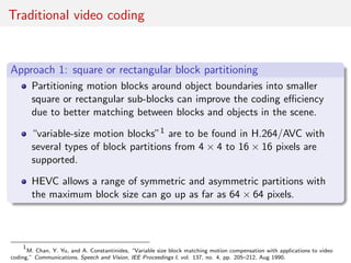 Traditional video coding
Approach 1: square or rectangular block partitioning
Partitioning motion blocks around object boundaries into smaller
square or rectangular sub-blocks can improve the coding eﬃciency
due to better matching between blocks and objects in the scene.
“variable-size motion blocks”1 are to be found in H.264/AVC with
several types of block partitions from 4 × 4 to 16 × 16 pixels are
supported.
HEVC allows a range of symmetric and asymmetric partitions with
the maximum block size can go up as far as 64 × 64 pixels.
1
M. Chan, Y. Yu, and A. Constantinides, “Variable size block matching motion compensation with applications to video
coding,” Communications, Speech and Vision, IEE Proceedings I, vol. 137, no. 4, pp. 205–212, Aug 1990.
 