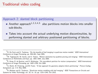 Traditional video coding
Approach 2: slanted block partitioning
Another approach1,2,3,4,5 also partitions motion blocks into smaller
sub-blocks.
Takes into account the actual underlying motion discontinuities, by
performing slanted and arbitrary positioned partitioning of blocks.
1
R. De Forni and D. Taubman, “On the beneﬁts of leaf merging in quad-tree motion models,” IEEE International
Conference on Image Processing, pp. 858–861, Sept 2005.
2
M. Tagliasacchi, M. Sarchi, and S. Tubaro, “Motion estimation by quadtree pruning and merging,” IEEE International
Conference on Multimedia and Expo, pp. 1861–1864, July 2006.
3
E. Hung, R. de Queiroz, and D. Mukherjee, “On macroblock partition for motion compensation,” IEEE International
Conference on Image Processing, pp. 1697–1700, Oct 2006.
4
A. Muhit, M. Pickering, and M. Frater, “A fast approach for geometry adaptive block partitioning,” Picture Coding
Symposium, pp. 1–4, May 2009.
5
R. Mathew and D. Taubman, “Quad-tree motion modeling with leaf merging,” IEEE Transactions on Circuits and
Systems for Video Technology, vol. 20, no. 10, pp. 1331–1345, Oct 2010.
 