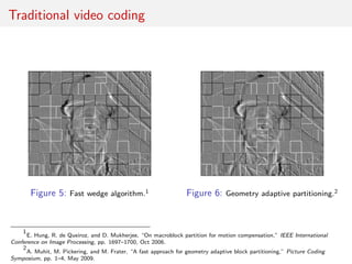Traditional video coding
Figure 5: Fast wedge algorithm.1 Figure 6: Geometry adaptive partitioning.2
1
E. Hung, R. de Queiroz, and D. Mukherjee, “On macroblock partition for motion compensation,” IEEE International
Conference on Image Processing, pp. 1697–1700, Oct 2006.
2
A. Muhit, M. Pickering, and M. Frater, “A fast approach for geometry adaptive block partitioning,” Picture Coding
Symposium, pp. 1–4, May 2009.
 