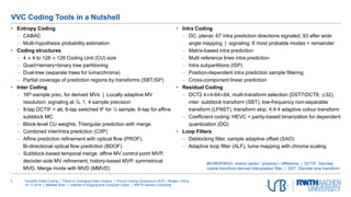 Versatile Video Coding | Panel on Emerging Video Codecs | Picture Coding Symposium 2019 | Ningbo, China
15.11.2019 | Mathias Wien | Institute of Imaging and Computer Vision | RWTH Aachen University
3
• Entropy Coding
 CABAC
 Multi-hypothesis probability estimation
• Coding structures
 4 × 4 to 128 × 128 Coding Unit (CU) size
 Quad+ternary+binary tree partitioning
 Dual-tree (separate trees for luma/chroma)
 Partial coverage of prediction regions by transforms (SBT,ISP)
• Inter Coding
 16th-sample prec. for derived MVs | Locally adaptive MV
resolution: signaling at ¼, 1, 4 sample precision
 8-tap DCTIF + alt. 6-tap switched IF for ½ sample, 6-tap for affine
subblock MC
 Block-level CU weights, Triangular prediction with merge
 Combined inter/intra prediction (CIIP)
 Affine prediction refinement with optical flow (PROF),
Bi-directional optical flow prediction (BDOF)
 Subblock-based temporal merge, affine MV control point MVP,
decoder-side MV refinement, history-based MVP, symmetrical
MVD, Merge mode with MVD (MMVD)
• Intra Coding
 DC, planar, 67 intra prediction directions signaled, 93 after wide
angle mapping | signaling: 6 most probable modes + remainder
 Matrix-based intra prediction
 Multi reference lines intra prediction
 Intra subpartitions (ISP)
 Position-dependent intra prediction sample filtering
 Cross-component linear prediction
• Residual Coding
 DCT2 4×4-64×64, multi-transform selection (DST7/DCT8, ≤32),
inter: subblock transform (SBT), low-frequency non-separable
transform (LFNST), transform skip, 4:4:4 adaptive colour transform
 Coefficient coding: HEVC + parity-based binarization for dependent
quantization (DQ)
• Loop Filters
 Deblocking filter, sample adaptive offset (SAO)
 Adaptive loop filter (ALF), luma mapping with chroma scaling
VVC Coding Tools in a Nutshell
MV/MVP/MVD: motion vector / predictor / difference | DCTIF: Discrete
cosine transform derived interpolation filter | DST: Discrete sine transform
 