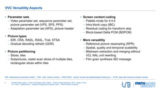 Versatile Video Coding | Panel on Emerging Video Codecs | Picture Coding Symposium 2019 | Ningbo, China
15.11.2019 | Mathias Wien | Institute of Imaging and Computer Vision | RWTH Aachen University
4
• Parameter sets
 Video parameter set, sequence parameter set,
picture parameter set (VPS, SPS, PPS)
 Adaptation parameter set (APS), picture header
• Picture types
 IDR, CRA, RADL, RASL, Trail, STSA
 Gradual decoding refresh (GDR)
• Picture partitioning
 Slices, tiles
 Subpictures, raster-scan slices of multiple tiles,
rectangular slices within tiles
• Screen content coding
 Palette mode for 4:4:4
 Intra block copy (IBC)
 Residual coding for transform skip
 Block-based Delta PCM (BDPCM)
• More versatility
 Reference picture resampling (RPR)
 Spatial, quality and temporal scalability
 Bitstream extraction and merging without
VCL NAL unit rewriting
 Film grain synthesis SEI message
VVC Versatility Aspects
IDR: instantaneous decoding refresh | CRA: clean random access | RADL/RASL: random access decodable/skipped leading pic. | STSA: step-wise temporal sublayer access
 