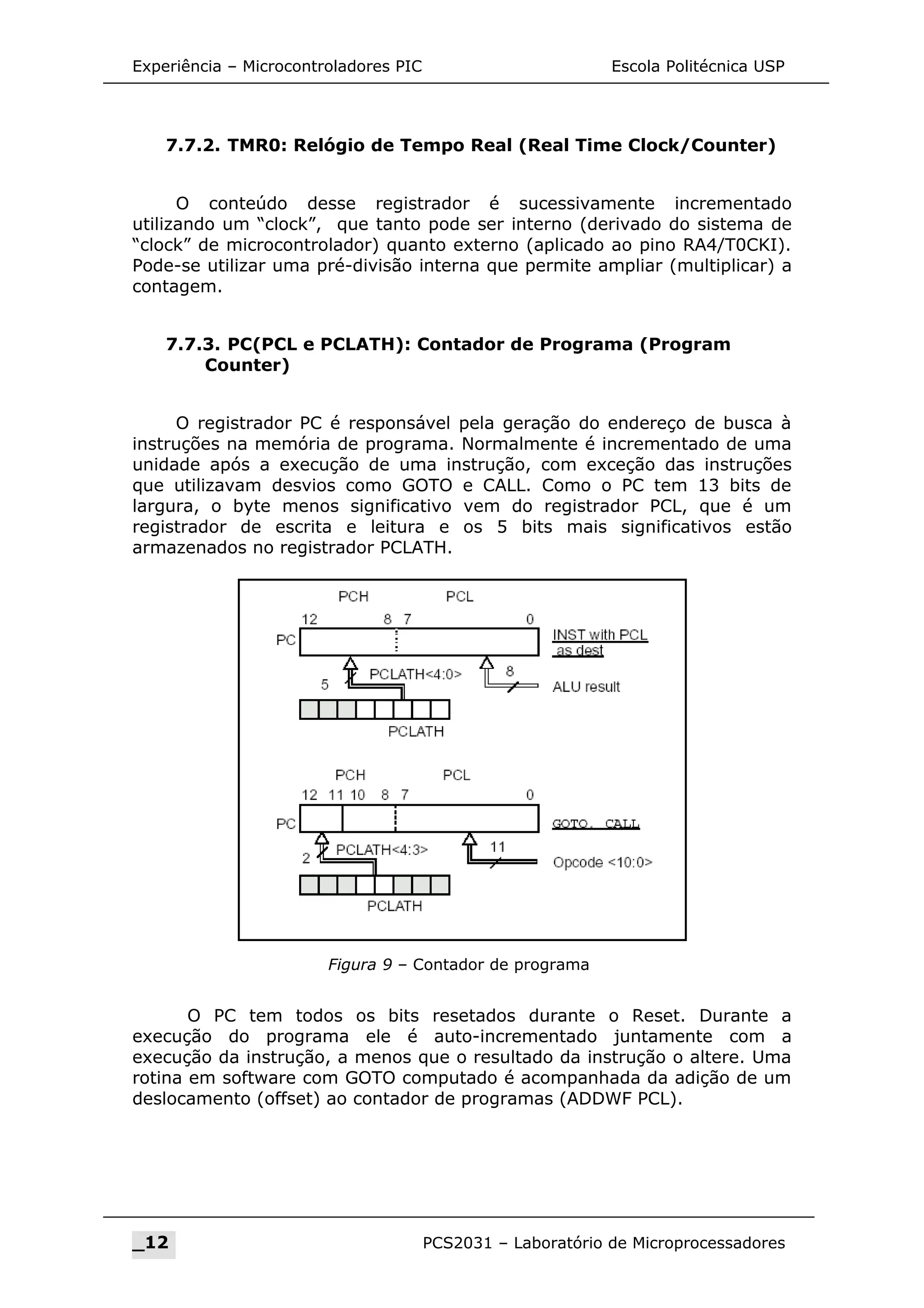 Experiência – Microcontroladores PIC Escola Politécnica USP
7.7.2. TMR0: Relógio de Tempo Real (Real Time Clock/Counter)
O conteúdo desse registrador é sucessivamente incrementado
utilizando um “clock”, que tanto pode ser interno (derivado do sistema de
“clock” de microcontrolador) quanto externo (aplicado ao pino RA4/T0CKI).
Pode-se utilizar uma pré-divisão interna que permite ampliar (multiplicar) a
contagem.
7.7.3. PC(PCL e PCLATH): Contador de Programa (Program
Counter)
O registrador PC é responsável pela geração do endereço de busca à
instruções na memória de programa. Normalmente é incrementado de uma
unidade após a execução de uma instrução, com exceção das instruções
que utilizavam desvios como GOTO e CALL. Como o PC tem 13 bits de
largura, o byte menos significativo vem do registrador PCL, que é um
registrador de escrita e leitura e os 5 bits mais significativos estão
armazenados no registrador PCLATH.
O PC tem todos os bits resetados durante o Reset. Durante a
execução do programa ele é auto-incrementado juntamente com a
execução da instrução, a menos que o resultado da instrução o altere. Uma
rotina em software com GOTO computado é acompanhada da adição de um
deslocamento (offset) ao contador de programas (ADDWF PCL).
_12 PCS2031 – Laboratório de Microprocessadores
Figura 9 – Contador de programa
 