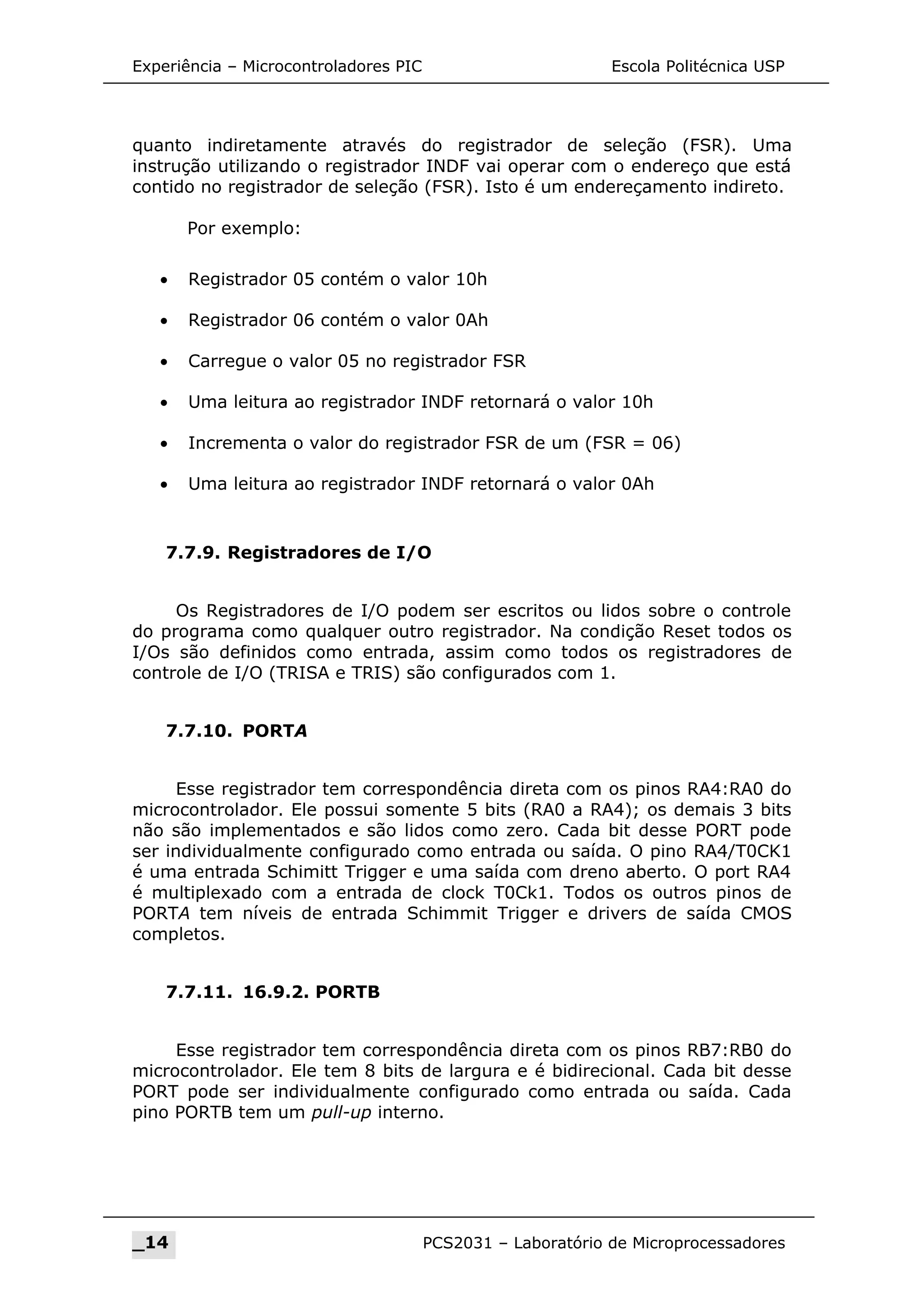 Experiência – Microcontroladores PIC Escola Politécnica USP
quanto indiretamente através do registrador de seleção (FSR). Uma
instrução utilizando o registrador INDF vai operar com o endereço que está
contido no registrador de seleção (FSR). Isto é um endereçamento indireto.
Por exemplo:
• Registrador 05 contém o valor 10h
• Registrador 06 contém o valor 0Ah
• Carregue o valor 05 no registrador FSR
• Uma leitura ao registrador INDF retornará o valor 10h
• Incrementa o valor do registrador FSR de um (FSR = 06)
• Uma leitura ao registrador INDF retornará o valor 0Ah
7.7.9. Registradores de I/O
Os Registradores de I/O podem ser escritos ou lidos sobre o controle
do programa como qualquer outro registrador. Na condição Reset todos os
I/Os são definidos como entrada, assim como todos os registradores de
controle de I/O (TRISA e TRIS) são configurados com 1.
7.7.10. PORTA
Esse registrador tem correspondência direta com os pinos RA4:RA0 do
microcontrolador. Ele possui somente 5 bits (RA0 a RA4); os demais 3 bits
não são implementados e são lidos como zero. Cada bit desse PORT pode
ser individualmente configurado como entrada ou saída. O pino RA4/T0CK1
é uma entrada Schimitt Trigger e uma saída com dreno aberto. O port RA4
é multiplexado com a entrada de clock T0Ck1. Todos os outros pinos de
PORTA tem níveis de entrada Schimmit Trigger e drivers de saída CMOS
completos.
7.7.11. 16.9.2. PORTB
Esse registrador tem correspondência direta com os pinos RB7:RB0 do
microcontrolador. Ele tem 8 bits de largura e é bidirecional. Cada bit desse
PORT pode ser individualmente configurado como entrada ou saída. Cada
pino PORTB tem um pull-up interno.
_14 PCS2031 – Laboratório de Microprocessadores
 