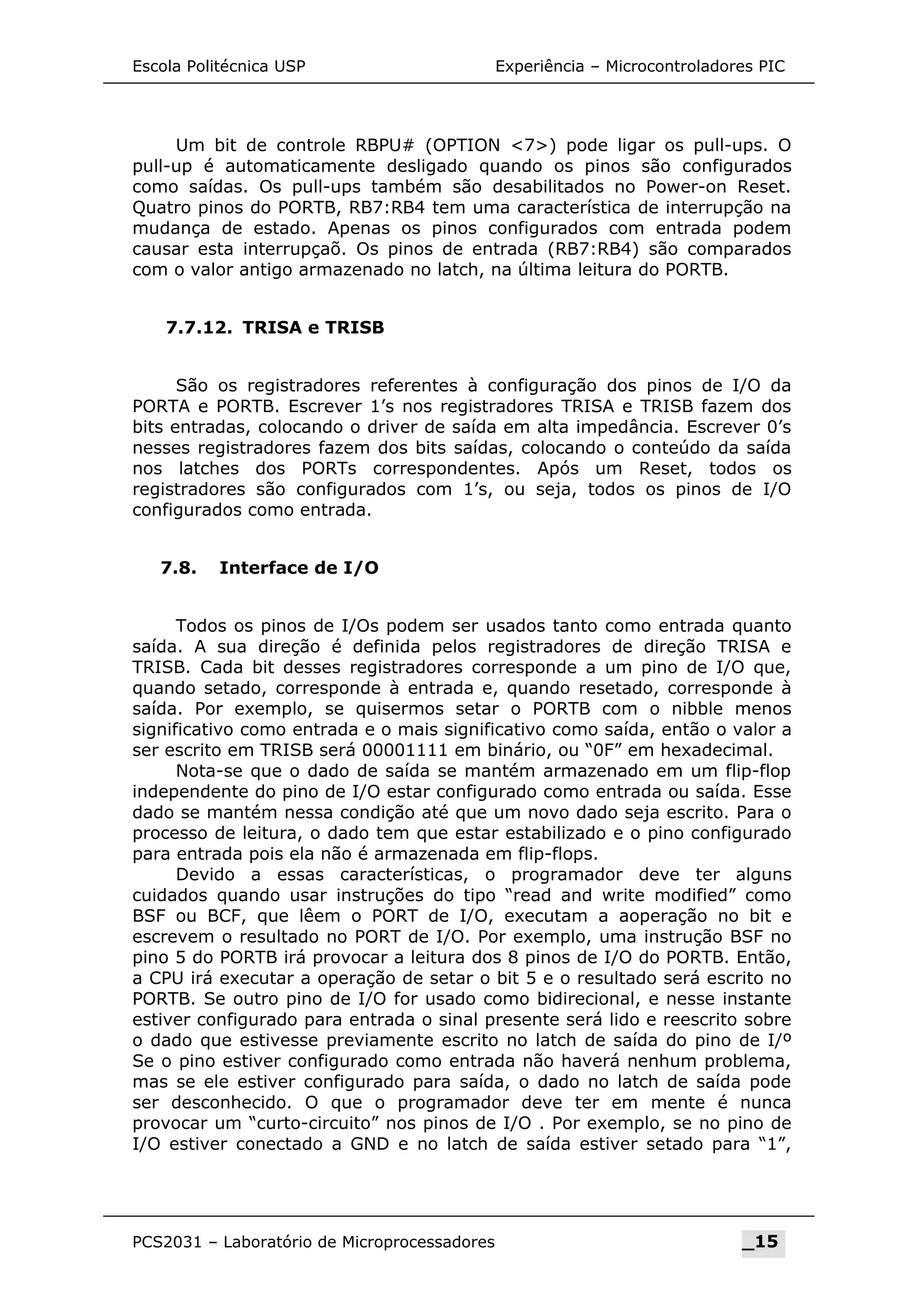 Escola Politécnica USP Experiência – Microcontroladores PIC
Um bit de controle RBPU# (OPTION 7) pode ligar os pull-ups. O
pull-up é automaticamente desligado quando os pinos são configurados
como saídas. Os pull-ups também são desabilitados no Power-on Reset.
Quatro pinos do PORTB, RB7:RB4 tem uma característica de interrupção na
mudança de estado. Apenas os pinos configurados com entrada podem
causar esta interrupçaõ. Os pinos de entrada (RB7:RB4) são comparados
com o valor antigo armazenado no latch, na última leitura do PORTB.
7.7.12. TRISA e TRISB
São os registradores referentes à configuração dos pinos de I/O da
PORTA e PORTB. Escrever 1’s nos registradores TRISA e TRISB fazem dos
bits entradas, colocando o driver de saída em alta impedância. Escrever 0’s
nesses registradores fazem dos bits saídas, colocando o conteúdo da saída
nos latches dos PORTs correspondentes. Após um Reset, todos os
registradores são configurados com 1’s, ou seja, todos os pinos de I/O
configurados como entrada.
7.8. Interface de I/O
Todos os pinos de I/Os podem ser usados tanto como entrada quanto
saída. A sua direção é definida pelos registradores de direção TRISA e
TRISB. Cada bit desses registradores corresponde a um pino de I/O que,
quando setado, corresponde à entrada e, quando resetado, corresponde à
saída. Por exemplo, se quisermos setar o PORTB com o nibble menos
significativo como entrada e o mais significativo como saída, então o valor a
ser escrito em TRISB será 00001111 em binário, ou “0F” em hexadecimal.
Nota-se que o dado de saída se mantém armazenado em um flip-flop
independente do pino de I/O estar configurado como entrada ou saída. Esse
dado se mantém nessa condição até que um novo dado seja escrito. Para o
processo de leitura, o dado tem que estar estabilizado e o pino configurado
para entrada pois ela não é armazenada em flip-flops.
Devido a essas características, o programador deve ter alguns
cuidados quando usar instruções do tipo “read and write modified” como
BSF ou BCF, que lêem o PORT de I/O, executam a aoperação no bit e
escrevem o resultado no PORT de I/O. Por exemplo, uma instrução BSF no
pino 5 do PORTB irá provocar a leitura dos 8 pinos de I/O do PORTB. Então,
a CPU irá executar a operação de setar o bit 5 e o resultado será escrito no
PORTB. Se outro pino de I/O for usado como bidirecional, e nesse instante
estiver configurado para entrada o sinal presente será lido e reescrito sobre
o dado que estivesse previamente escrito no latch de saída do pino de I/º
Se o pino estiver configurado como entrada não haverá nenhum problema,
mas se ele estiver configurado para saída, o dado no latch de saída pode
ser desconhecido. O que o programador deve ter em mente é nunca
provocar um “curto-circuito” nos pinos de I/O . Por exemplo, se no pino de
I/O estiver conectado a GND e no latch de saída estiver setado para “1”,
PCS2031 – Laboratório de Microprocessadores _15
 