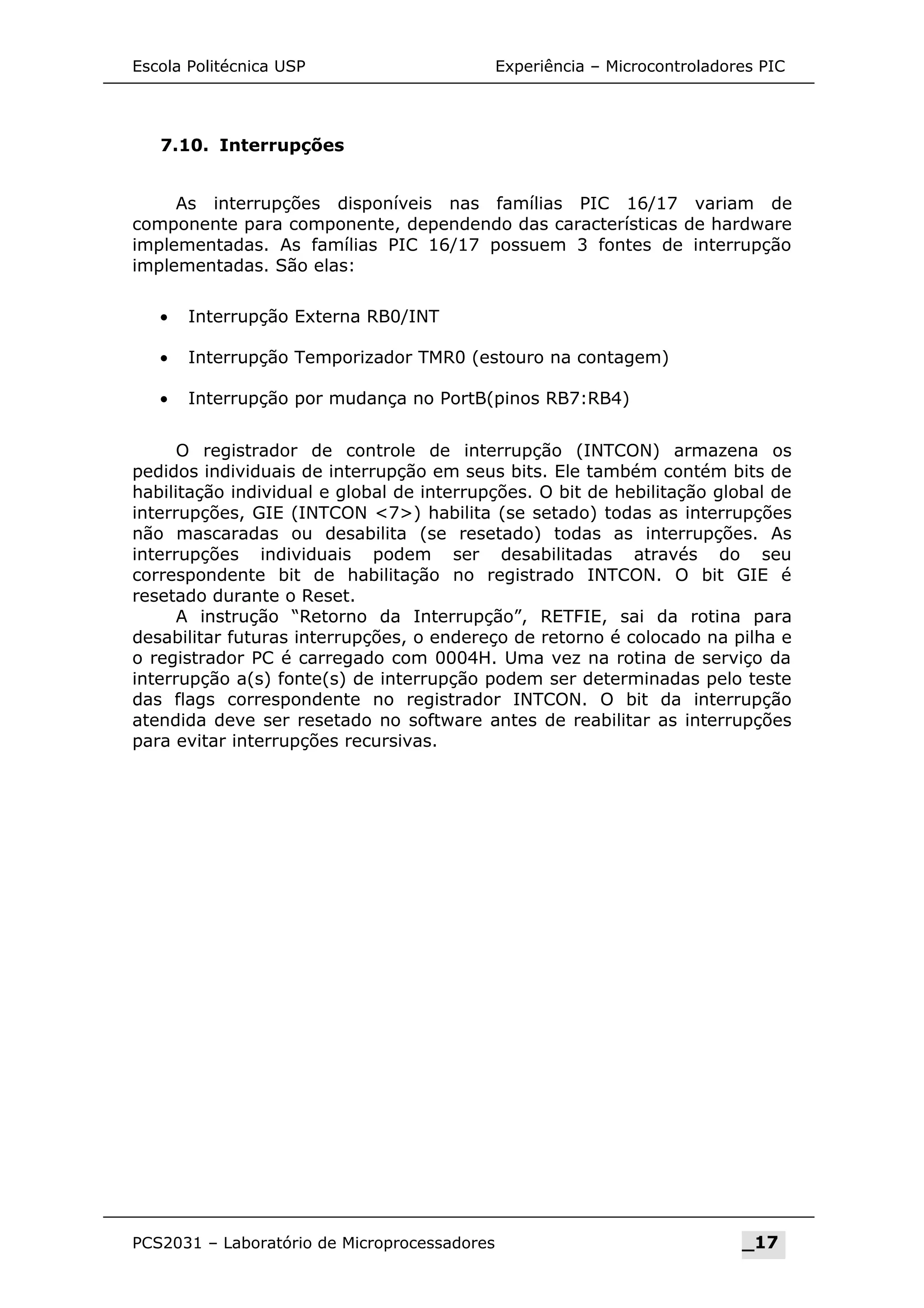 Escola Politécnica USP Experiência – Microcontroladores PIC
7.10. Interrupções
As interrupções disponíveis nas famílias PIC 16/17 variam de
componente para componente, dependendo das características de hardware
implementadas. As famílias PIC 16/17 possuem 3 fontes de interrupção
implementadas. São elas:
• Interrupção Externa RB0/INT
• Interrupção Temporizador TMR0 (estouro na contagem)
• Interrupção por mudança no PortB(pinos RB7:RB4)
O registrador de controle de interrupção (INTCON) armazena os
pedidos individuais de interrupção em seus bits. Ele também contém bits de
habilitação individual e global de interrupções. O bit de hebilitação global de
interrupções, GIE (INTCON 7) habilita (se setado) todas as interrupções
não mascaradas ou desabilita (se resetado) todas as interrupções. As
interrupções individuais podem ser desabilitadas através do seu
correspondente bit de habilitação no registrado INTCON. O bit GIE é
resetado durante o Reset.
A instrução “Retorno da Interrupção”, RETFIE, sai da rotina para
desabilitar futuras interrupções, o endereço de retorno é colocado na pilha e
o registrador PC é carregado com 0004H. Uma vez na rotina de serviço da
interrupção a(s) fonte(s) de interrupção podem ser determinadas pelo teste
das flags correspondente no registrador INTCON. O bit da interrupção
atendida deve ser resetado no software antes de reabilitar as interrupções
para evitar interrupções recursivas.
PCS2031 – Laboratório de Microprocessadores _17
 