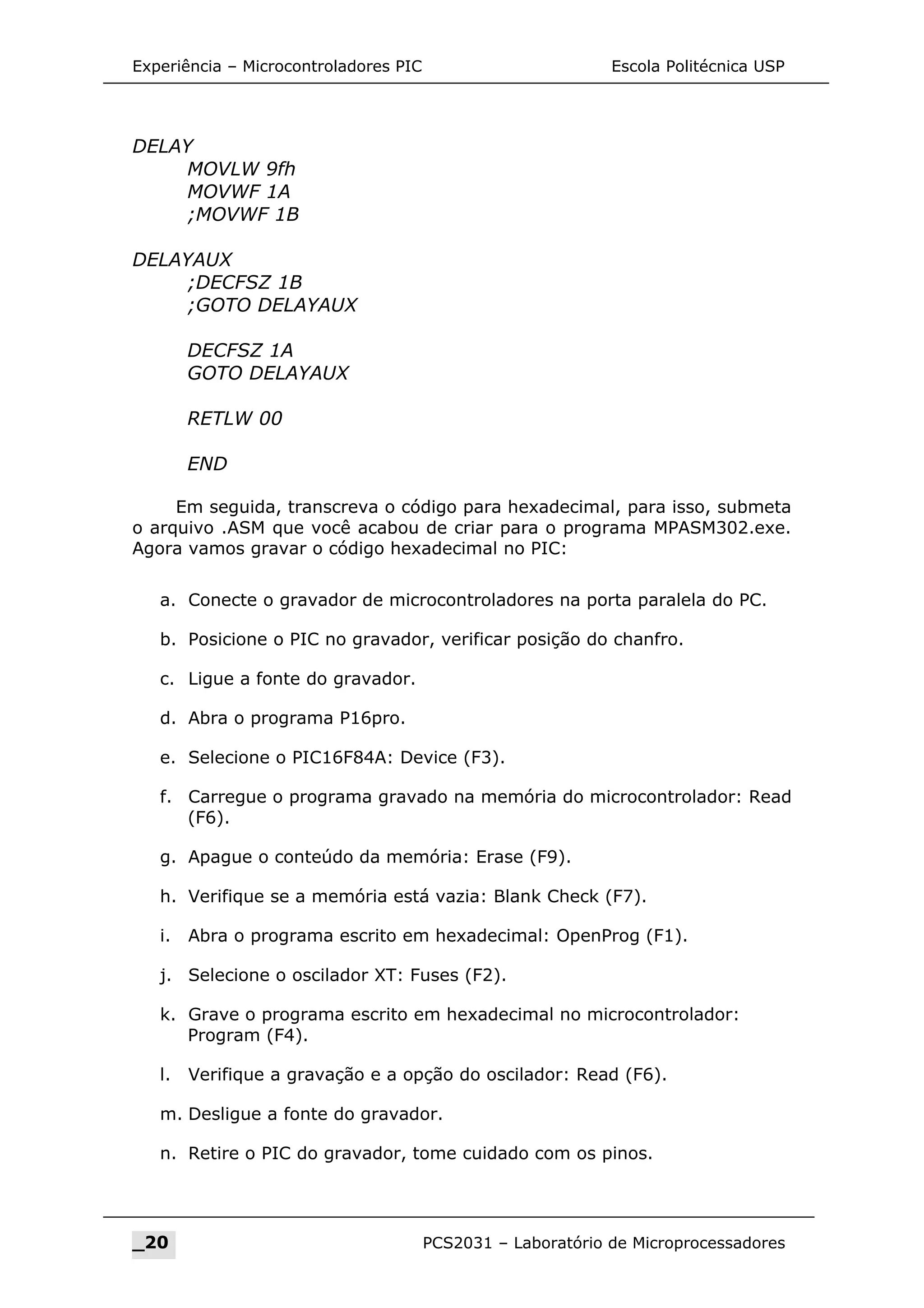 Experiência – Microcontroladores PIC Escola Politécnica USP
DELAY
MOVLW 9fh
MOVWF 1A
;MOVWF 1B
DELAYAUX
;DECFSZ 1B
;GOTO DELAYAUX
DECFSZ 1A
GOTO DELAYAUX
RETLW 00
END
Em seguida, transcreva o código para hexadecimal, para isso, submeta
o arquivo .ASM que você acabou de criar para o programa MPASM302.exe.
Agora vamos gravar o código hexadecimal no PIC:
a. Conecte o gravador de microcontroladores na porta paralela do PC.
b. Posicione o PIC no gravador, verificar posição do chanfro.
c. Ligue a fonte do gravador.
d. Abra o programa P16pro.
e. Selecione o PIC16F84A: Device (F3).
f. Carregue o programa gravado na memória do microcontrolador: Read
(F6).
g. Apague o conteúdo da memória: Erase (F9).
h. Verifique se a memória está vazia: Blank Check (F7).
i. Abra o programa escrito em hexadecimal: OpenProg (F1).
j. Selecione o oscilador XT: Fuses (F2).
k. Grave o programa escrito em hexadecimal no microcontrolador:
Program (F4).
l. Verifique a gravação e a opção do oscilador: Read (F6).
m. Desligue a fonte do gravador.
n. Retire o PIC do gravador, tome cuidado com os pinos.
_20 PCS2031 – Laboratório de Microprocessadores
 