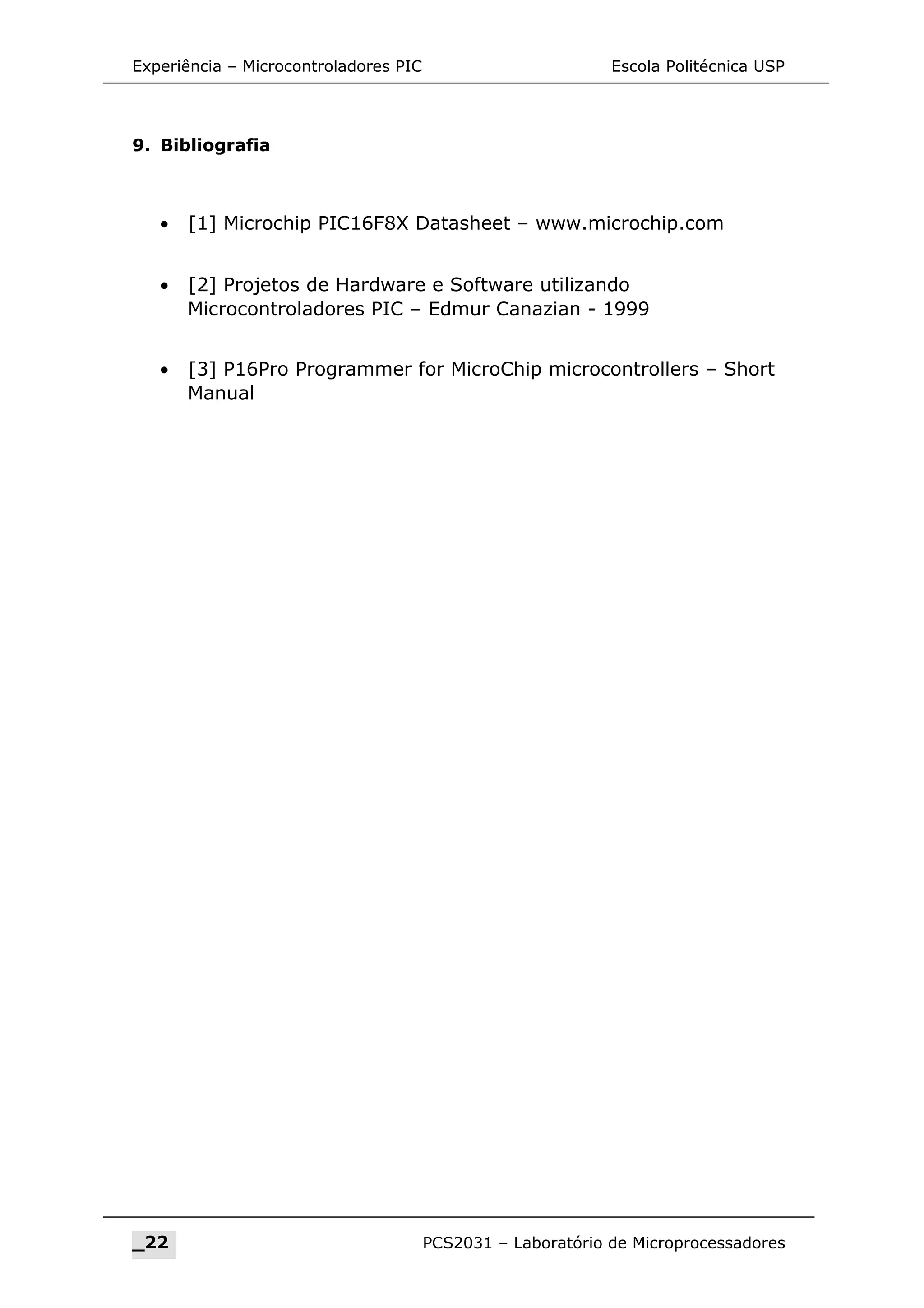 Experiência – Microcontroladores PIC Escola Politécnica USP
9. Bibliografia
• [1] Microchip PIC16F8X Datasheet – www.microchip.com
• [2] Projetos de Hardware e Software utilizando
Microcontroladores PIC – Edmur Canazian - 1999
• [3] P16Pro Programmer for MicroChip microcontrollers – Short
Manual
_22 PCS2031 – Laboratório de Microprocessadores
 