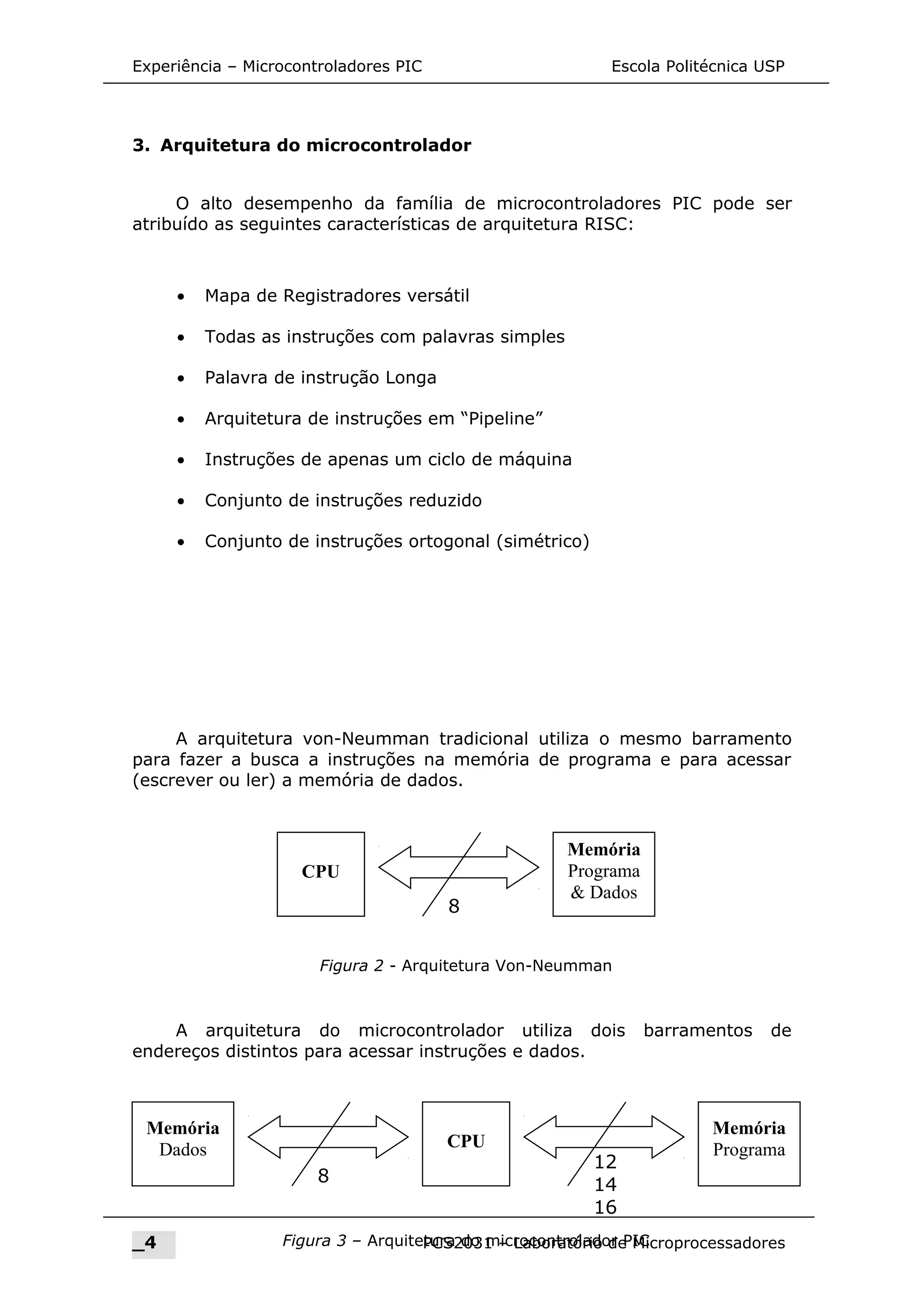 Experiência – Microcontroladores PIC Escola Politécnica USP
3. Arquitetura do microcontrolador
O alto desempenho da família de microcontroladores PIC pode ser
atribuído as seguintes características de arquitetura RISC:
• Mapa de Registradores versátil
• Todas as instruções com palavras simples
• Palavra de instrução Longa
• Arquitetura de instruções em “Pipeline”
• Instruções de apenas um ciclo de máquina
• Conjunto de instruções reduzido
• Conjunto de instruções ortogonal (simétrico)
A arquitetura von-Neumman tradicional utiliza o mesmo barramento
para fazer a busca a instruções na memória de programa e para acessar
(escrever ou ler) a memória de dados.
A arquitetura do microcontrolador utiliza dois barramentos de
endereços distintos para acessar instruções e dados.
_4 PCS2031 – Laboratório de Microprocessadores
CPU
Memória
Programa
& Dados
8
Figura 2 - Arquitetura Von-Neumman
CPU
Memória
Dados
8
12
14
16
Memória
Programa
Figura 3 – Arquitetura do microcontrolador PIC
 