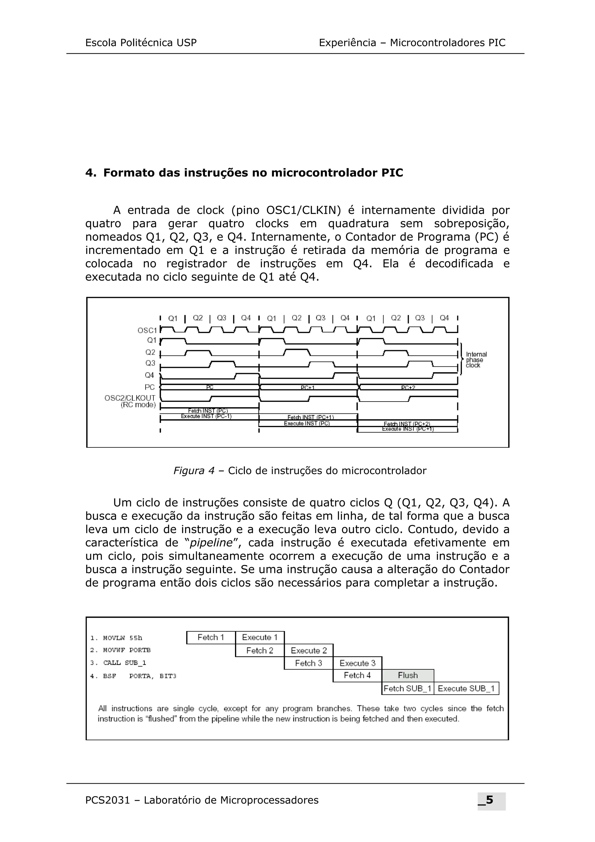 Figura 4 – Ciclo de instruções do microcontrolador
Escola Politécnica USP Experiência – Microcontroladores PIC
4. Formato das instruções no microcontrolador PIC
A entrada de clock (pino OSC1/CLKIN) é internamente dividida por
quatro para gerar quatro clocks em quadratura sem sobreposição,
nomeados Q1, Q2, Q3, e Q4. Internamente, o Contador de Programa (PC) é
incrementado em Q1 e a instrução é retirada da memória de programa e
colocada no registrador de instruções em Q4. Ela é decodificada e
executada no ciclo seguinte de Q1 até Q4.
Um ciclo de instruções consiste de quatro ciclos Q (Q1, Q2, Q3, Q4). A
busca e execução da instrução são feitas em linha, de tal forma que a busca
leva um ciclo de instrução e a execução leva outro ciclo. Contudo, devido a
característica de “pipeline”, cada instrução é executada efetivamente em
um ciclo, pois simultaneamente ocorrem a execução de uma instrução e a
busca a instrução seguinte. Se uma instrução causa a alteração do Contador
de programa então dois ciclos são necessários para completar a instrução.
PCS2031 – Laboratório de Microprocessadores _5
 