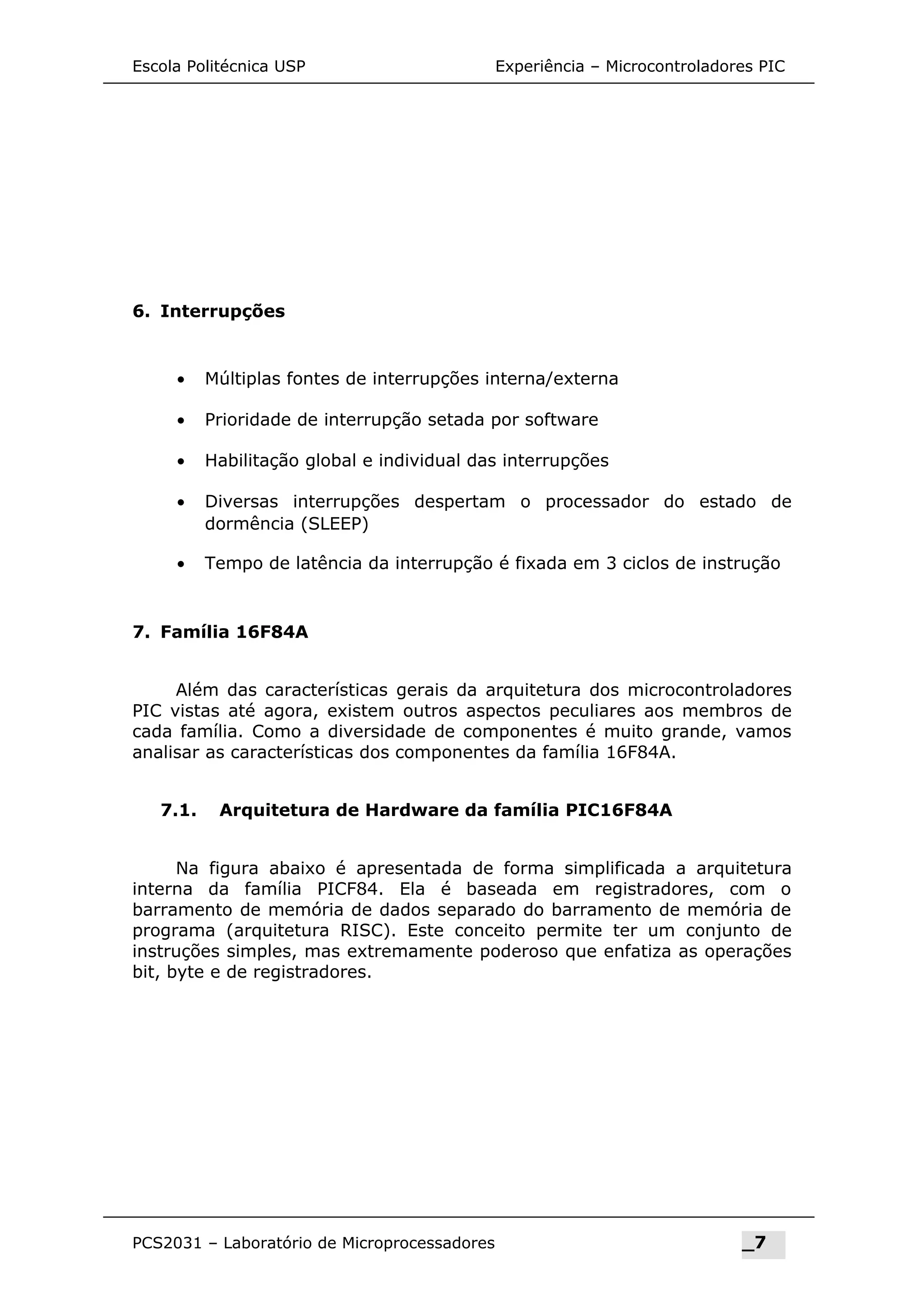 Escola Politécnica USP Experiência – Microcontroladores PIC
6. Interrupções
• Múltiplas fontes de interrupções interna/externa
• Prioridade de interrupção setada por software
• Habilitação global e individual das interrupções
• Diversas interrupções despertam o processador do estado de
dormência (SLEEP)
• Tempo de latência da interrupção é fixada em 3 ciclos de instrução
7. Família 16F84A
Além das características gerais da arquitetura dos microcontroladores
PIC vistas até agora, existem outros aspectos peculiares aos membros de
cada família. Como a diversidade de componentes é muito grande, vamos
analisar as características dos componentes da família 16F84A.
7.1. Arquitetura de Hardware da família PIC16F84A
Na figura abaixo é apresentada de forma simplificada a arquitetura
interna da família PICF84. Ela é baseada em registradores, com o
barramento de memória de dados separado do barramento de memória de
programa (arquitetura RISC). Este conceito permite ter um conjunto de
instruções simples, mas extremamente poderoso que enfatiza as operações
bit, byte e de registradores.
PCS2031 – Laboratório de Microprocessadores _7
 