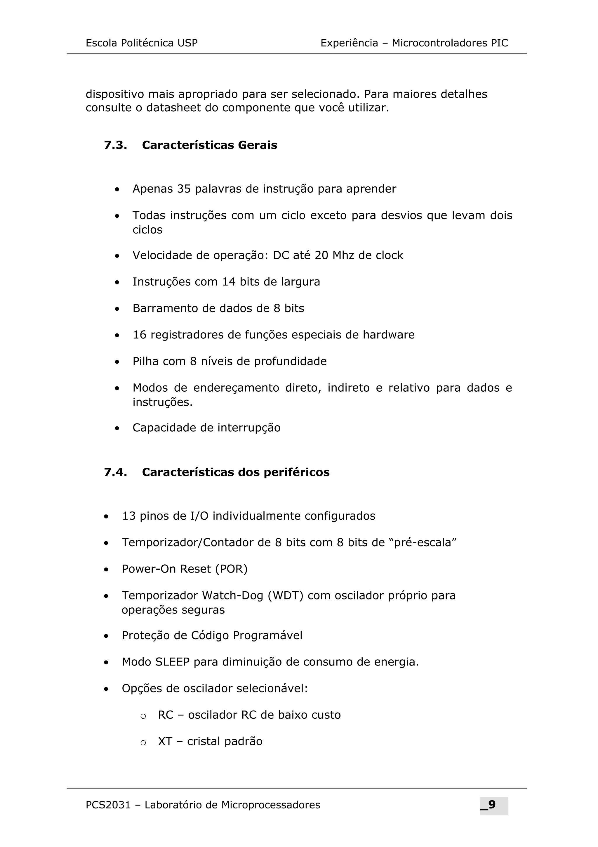 Escola Politécnica USP Experiência – Microcontroladores PIC
dispositivo mais apropriado para ser selecionado. Para maiores detalhes
consulte o datasheet do componente que você utilizar.
7.3. Características Gerais
• Apenas 35 palavras de instrução para aprender
• Todas instruções com um ciclo exceto para desvios que levam dois
ciclos
• Velocidade de operação: DC até 20 Mhz de clock
• Instruções com 14 bits de largura
• Barramento de dados de 8 bits
• 16 registradores de funções especiais de hardware
• Pilha com 8 níveis de profundidade
• Modos de endereçamento direto, indireto e relativo para dados e
instruções.
• Capacidade de interrupção
7.4. Características dos periféricos
• 13 pinos de I/O individualmente configurados
• Temporizador/Contador de 8 bits com 8 bits de “pré-escala”
• Power-On Reset (POR)
• Temporizador Watch-Dog (WDT) com oscilador próprio para
operações seguras
• Proteção de Código Programável
• Modo SLEEP para diminuição de consumo de energia.
• Opções de oscilador selecionável:
o RC – oscilador RC de baixo custo
o XT – cristal padrão
PCS2031 – Laboratório de Microprocessadores _9
 