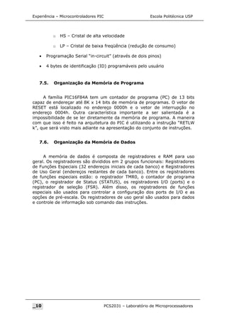 Experiência – Microcontroladores PIC Escola Politécnica USP
o HS – Cristal de alta velocidade
o LP – Cristal de baixa freqüência (redução de consumo)
• Programação Serial “in-circuit” (através de dois pinos)
• 4 bytes de identificação (ID) programáveis pelo usuário
7.5. Organização da Memória de Programa
A família PIC16F84A tem um contador de programa (PC) de 13 bits
capaz de endereçar até 8K x 14 bits de memória de programas. O vetor de
RESET está localizado no endereço 0000h e o vetor de interrupção no
endereço 0004h. Outra característica importante a ser salientada é a
impossibilidade de se ler diretamente da memória de programa. A maneira
com que isso é feito na arquitetura do PIC é utilizando a instrução “RETLW
k”, que será visto mais adiante na apresentação do conjunto de instruções.
7.6. Organização da Memória de Dados
A memória de dados é composta de registradores e RAM para uso
geral. Os registradores são divididos em 2 grupos funcionais: Registradores
de Funções Especiais (32 endereços iniciais de cada banco) e Registradores
de Uso Geral (endereços restantes de cada banco). Entre os registradores
de funções especiais estão: o registrador TMR0, o contador de programa
(PC), o registrador de Status (STATUS), os registradores I/O (ports) e o
registrador de seleção (FSR). Além disso, os registradores de funções
especiais são usados para controlar a configuração dos ports de I/O e as
opções de pré-escala. Os registradores de uso geral são usados para dados
e controle de informação sob comando das instruções.
_10 PCS2031 – Laboratório de Microprocessadores
 