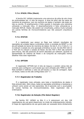 Escola Politécnica USP Experiência – Microcontroladores PIC
7.7.4. STACK: Pilha (Stack)
A família PIC 16F84A implementa uma estrutura de pilha de oito níveis
de profundidade por 13 bits da lergura. A área de pilha não faz parte da
memória de programa, nem da memória de dados e também não pode ser
lida ou escrita. O empilhamento é feito quando é chamada uma subrotina
utilizando a instrução CALL. O desempilhamento é feito utilizando-se a
instrução RETLW. Dados não podem ser empilhados, prática muito tuilizada
em outras famílias de microcontroladores que não possuem arquitetura
RISC.
7.7.5. STATUS
É o registrador que possui os flags que indicam resultados de
operações da unidade lógica e aritmética (ULA), a condição de RESET e o bit
de pré-seleção do banco de memória de dados. Os bits C, D e Z (bits 0, 1 e
2) indicam o estado de uma operação aritmética na ULA. Os bits PD# (bit 3)
e TO# (bit 4) indicam o estado de Reset. Os bits TO# e PD# são somente
para leitura, não são possíveis de serem alterados por software. Quando na
apresentação do sistema de Reset e do Conjunto de Instruções iremos
detalhar mais esse registrador.
7.7.6. OPTION
O registrador OPTION tem 6 bits de largura e contém vários bits de
controle para configurar a pré-escala que será utilizada pelo TMR0 ou WDT.
Nele também é definido o valor da pré-escala e o tipo de contagem. Após
um Reset, todos os bits são configurados com “1”.
7.7.7. Registrador de Trabalho
É o registrador mais utilizado, pois toda a transferência de dados é
feita através dele. Além disso, todas as operações aritméticas e booleanas o
utilizam como sendo um dos operandos. Ele é parecido com o acumulador
de outras famílias de microcontroladores. Este registrador não é
endereçável.
7.7.8. Registrador de Seleção (File Select Register)
Na família PIC 16F84X os Bits 0 a 6 selecionam um dos 128
registradores de uso geral disponíveis no modo de endereçamento indireto.
O mapa de registradores de uso geral pode ser acessado tanto diretamente
PCS2031 – Laboratório de Microprocessadores _13
 