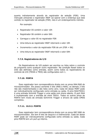 Experiência – Microcontroladores PIC Escola Politécnica USP
quanto indiretamente através do registrador de seleção (FSR). Uma
instrução utilizando o registrador INDF vai operar com o endereço que está
contido no registrador de seleção (FSR). Isto é um endereçamento indireto.
Por exemplo:
• Registrador 05 contém o valor 10h
• Registrador 06 contém o valor 0Ah
• Carregue o valor 05 no registrador FSR
• Uma leitura ao registrador INDF retornará o valor 10h
• Incrementa o valor do registrador FSR de um (FSR = 06)
• Uma leitura ao registrador INDF retornará o valor 0Ah
7.7.9. Registradores de I/O
Os Registradores de I/O podem ser escritos ou lidos sobre o controle
do programa como qualquer outro registrador. Na condição Reset todos os
I/Os são definidos como entrada, assim como todos os registradores de
controle de I/O (TRISA e TRIS) são configurados com 1.
7.7.10. PORTA
Esse registrador tem correspondência direta com os pinos RA4:RA0 do
microcontrolador. Ele possui somente 5 bits (RA0 a RA4); os demais 3 bits
não são implementados e são lidos como zero. Cada bit desse PORT pode
ser individualmente configurado como entrada ou saída. O pino RA4/T0CK1
é uma entrada Schimitt Trigger e uma saída com dreno aberto. O port RA4
é multiplexado com a entrada de clock T0Ck1. Todos os outros pinos de
PORTA tem níveis de entrada Schimmit Trigger e drivers de saída CMOS
completos.
7.7.11. 16.9.2. PORTB
Esse registrador tem correspondência direta com os pinos RB7:RB0 do
microcontrolador. Ele tem 8 bits de largura e é bidirecional. Cada bit desse
PORT pode ser individualmente configurado como entrada ou saída. Cada
pino PORTB tem um pull-up interno.
_14 PCS2031 – Laboratório de Microprocessadores
 
