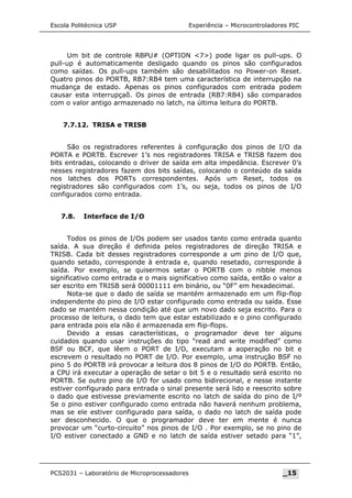 Escola Politécnica USP Experiência – Microcontroladores PIC
Um bit de controle RBPU# (OPTION 7) pode ligar os pull-ups. O
pull-up é automaticamente desligado quando os pinos são configurados
como saídas. Os pull-ups também são desabilitados no Power-on Reset.
Quatro pinos do PORTB, RB7:RB4 tem uma característica de interrupção na
mudança de estado. Apenas os pinos configurados com entrada podem
causar esta interrupçaõ. Os pinos de entrada (RB7:RB4) são comparados
com o valor antigo armazenado no latch, na última leitura do PORTB.
7.7.12. TRISA e TRISB
São os registradores referentes à configuração dos pinos de I/O da
PORTA e PORTB. Escrever 1’s nos registradores TRISA e TRISB fazem dos
bits entradas, colocando o driver de saída em alta impedância. Escrever 0’s
nesses registradores fazem dos bits saídas, colocando o conteúdo da saída
nos latches dos PORTs correspondentes. Após um Reset, todos os
registradores são configurados com 1’s, ou seja, todos os pinos de I/O
configurados como entrada.
7.8. Interface de I/O
Todos os pinos de I/Os podem ser usados tanto como entrada quanto
saída. A sua direção é definida pelos registradores de direção TRISA e
TRISB. Cada bit desses registradores corresponde a um pino de I/O que,
quando setado, corresponde à entrada e, quando resetado, corresponde à
saída. Por exemplo, se quisermos setar o PORTB com o nibble menos
significativo como entrada e o mais significativo como saída, então o valor a
ser escrito em TRISB será 00001111 em binário, ou “0F” em hexadecimal.
Nota-se que o dado de saída se mantém armazenado em um flip-flop
independente do pino de I/O estar configurado como entrada ou saída. Esse
dado se mantém nessa condição até que um novo dado seja escrito. Para o
processo de leitura, o dado tem que estar estabilizado e o pino configurado
para entrada pois ela não é armazenada em flip-flops.
Devido a essas características, o programador deve ter alguns
cuidados quando usar instruções do tipo “read and write modified” como
BSF ou BCF, que lêem o PORT de I/O, executam a aoperação no bit e
escrevem o resultado no PORT de I/O. Por exemplo, uma instrução BSF no
pino 5 do PORTB irá provocar a leitura dos 8 pinos de I/O do PORTB. Então,
a CPU irá executar a operação de setar o bit 5 e o resultado será escrito no
PORTB. Se outro pino de I/O for usado como bidirecional, e nesse instante
estiver configurado para entrada o sinal presente será lido e reescrito sobre
o dado que estivesse previamente escrito no latch de saída do pino de I/º
Se o pino estiver configurado como entrada não haverá nenhum problema,
mas se ele estiver configurado para saída, o dado no latch de saída pode
ser desconhecido. O que o programador deve ter em mente é nunca
provocar um “curto-circuito” nos pinos de I/O . Por exemplo, se no pino de
I/O estiver conectado a GND e no latch de saída estiver setado para “1”,
PCS2031 – Laboratório de Microprocessadores _15
 