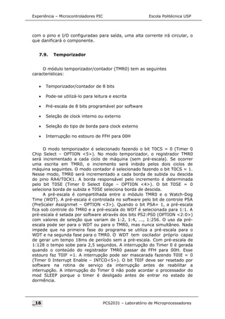 Experiência – Microcontroladores PIC Escola Politécnica USP
com o pino e I/O configuradao para saída, uma alta corrente irá circular, o
que danificará o componente.
7.9. Temporizador
O módulo temporizador/contador (TMR0) tem as seguintes
características:
• Temporizador/contador de 8 bits
• Pode-se utilizá-lo para leitura e escrita
• Pré-escala de 8 bits programável por software
• Seleção de clock interno ou externo
• Seleção do tipo de borda para clock externo
• Interrupção no estouro de FFH para 00H
O modo temporizador é selecionado fazendo o bit T0CS = 0 (Timer 0
Chip Select – OPTION 5). No modo temporizador, o registrador TMR0
será incrementado a cada ciclo de máquina (sem pré-escala). Se ocorrer
uma escrita em TMR0, o incremento será inibido pelos dois ciclos de
máquina seguintes. O modo contador é selecionado fazendo o bit T0CS = 1.
Nesse modo, TMR0 será incrementado a cada borda de subida ou descida
do pino RA4/T0CK1. A borda responsável pelo incremento é determinada
pelo bit T0SE (Timer 0 Select Edge – OPTION 4). O bit T0SE = 0
seleciona borda de subida e T0SE seleciona borda de descida.
A pré-escala é compartilhada entre o módulo TMR0 e o Watch-Dog
Time (WDT). A pré-escala é controlada no software pelo bit de controle PSA
(PreScaler Assignmet – OPTION 3). Quando o bit PSA= 1, a pré-escala
fica sob controle do TMR0 e a pré-escala do WDT é selecionada para 1:1. A
pré-escala é setada por software através dos bits PS2:PS0 (OPTION 2:0)
com valores de seleção que variam de 1:2, 1:4, ..., 1:256. O uso da pré-
escala pode ser para o WDT ou para o TMR0, mas nunca simultâneo. Nada
impede que na primeira fase do programa se utiliza a pré-escala para o
WDT e na segunda fase para o TMR0. O WDT tem oscilador próprio capaz
de gerar um tempo 18ms de período sem a pré-escala. Com pré-escala de
1:128 o tempo sobe para 2,5 segundos. A interrupção do Timer 0 é gerada
quando o conteúdo do registrador TMR0 passar de FFH para 00H. Esse
estouro faz T0IF =1. A interrupção pode ser mascarada fazendo T0IE = 0
(Timer 0 Interrupt Enable – INTCO5). O bit T0IF deve ser resetado por
software na rotina de serviço da interrupção antes de reabilitar a
interrupção. A interrupção do Timer 0 não pode acordar o processador do
mod SLEEP porque o timer é desligado antes de entrar no estado de
dormência.
_16 PCS2031 – Laboratório de Microprocessadores
 