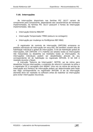 Escola Politécnica USP Experiência – Microcontroladores PIC
7.10. Interrupções
As interrupções disponíveis nas famílias PIC 16/17 variam de
componente para componente, dependendo das características de hardware
implementadas. As famílias PIC 16/17 possuem 3 fontes de interrupção
implementadas. São elas:
• Interrupção Externa RB0/INT
• Interrupção Temporizador TMR0 (estouro na contagem)
• Interrupção por mudança no PortB(pinos RB7:RB4)
O registrador de controle de interrupção (INTCON) armazena os
pedidos individuais de interrupção em seus bits. Ele também contém bits de
habilitação individual e global de interrupções. O bit de hebilitação global de
interrupções, GIE (INTCON 7) habilita (se setado) todas as interrupções
não mascaradas ou desabilita (se resetado) todas as interrupções. As
interrupções individuais podem ser desabilitadas através do seu
correspondente bit de habilitação no registrado INTCON. O bit GIE é
resetado durante o Reset.
A instrução “Retorno da Interrupção”, RETFIE, sai da rotina para
desabilitar futuras interrupções, o endereço de retorno é colocado na pilha e
o registrador PC é carregado com 0004H. Uma vez na rotina de serviço da
interrupção a(s) fonte(s) de interrupção podem ser determinadas pelo teste
das flags correspondente no registrador INTCON. O bit da interrupção
atendida deve ser resetado no software antes de reabilitar as interrupções
para evitar interrupções recursivas.
PCS2031 – Laboratório de Microprocessadores _17
 