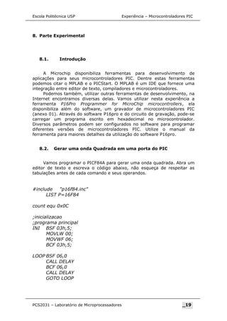 Escola Politécnica USP Experiência – Microcontroladores PIC
8. Parte Experimental
8.1. Introdução
A Microchip disponibiliza ferramentas para desenvolvimento de
aplicações para seus microcontroladores PIC. Dentre estas ferramentas
podemos citar o MPLAB e o PICStart. O MPLAB é um IDE que fornece uma
integração entre editor de texto, compiladores e microcontroladores.
Podemos também, utilizar outras ferramentas de desenvolvimento, na
Internet encontramos diversas delas. Vamos utilizar nesta experiência a
ferramenta P16Pro Programmer for MicroChip microcontrollers, ela
disponibiliza além do software, um gravador de microcontroladores PIC
(anexo 01). Através do software P16pro e do circuito de gravação, pode-se
carregar um programa escrito em hexadecimal no microcontrolador.
Diversos parâmetros podem ser configurados no software para programar
diferentes versões de microcontroladores PIC. Utilize o manual da
ferramenta para maiores detalhes da utilização do software P16pro.
8.2. Gerar uma onda Quadrada em uma porta do PIC
Vamos programar o PICF84A para gerar uma onda quadrada. Abra um
editor de texto e escreva o código abaixo, não esqueça de respeitar as
tabulações antes de cada comando e seus operandos.
#include p16f84.inc
LIST P=16F84
count equ 0x0C
;inicializacao
;programa principal
INI BSF 03h,5;
MOVLW 00;
MOVWF 06;
BCF 03h,5;
LOOP BSF 06,0
CALL DELAY
BCF 06,0
CALL DELAY
GOTO LOOP
PCS2031 – Laboratório de Microprocessadores _19
 