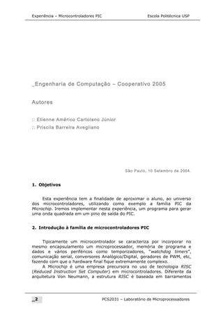Experiência – Microcontroladores PIC Escola Politécnica USP
_Engenharia de Computação – Cooperativo 2005
Autores
:: Etienne Américo Cartolano Júnior
:: Priscila Barreira Avegliano
São Paulo, 10 Setembro de 2004.
1. Objetivos
Esta experiência tem a finalidade de aproximar o aluno, ao universo
dos microcontroladores, utilizando como exemplo a família PIC da
Microchip. Iremos implementar nesta experiência, um programa para gerar
uma onda quadrada em um pino de saída do PIC.
2. Introdução à família de microcontroladores PIC
Tipicamente um microcontrolador se caracteriza por incorporar no
mesmo encapsulamento um microprocessador, memória de programa e
dados e vários periféricos como temporizadores, “watchdog timers”,
comunicação serial, conversores Analógico/Digital, geradores de PWM, etc,
fazendo com que o hardware final fique extremamente complexo.
A Microchip é uma empresa precursora no uso de tecnologia RISC
(Reduced Instruction Set Computer) em microcontroladores. Diferente da
arquitetura Von Neumann, a estrutura RISC é baseada em barramentos
_2 PCS2031 – Laboratório de Microprocessadores
 