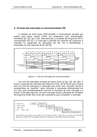 Figura 4 – Ciclo de instruções do microcontrolador
Escola Politécnica USP Experiência – Microcontroladores PIC
4. Formato das instruções no microcontrolador PIC
A entrada de clock (pino OSC1/CLKIN) é internamente dividida por
quatro para gerar quatro clocks em quadratura sem sobreposição,
nomeados Q1, Q2, Q3, e Q4. Internamente, o Contador de Programa (PC) é
incrementado em Q1 e a instrução é retirada da memória de programa e
colocada no registrador de instruções em Q4. Ela é decodificada e
executada no ciclo seguinte de Q1 até Q4.
Um ciclo de instruções consiste de quatro ciclos Q (Q1, Q2, Q3, Q4). A
busca e execução da instrução são feitas em linha, de tal forma que a busca
leva um ciclo de instrução e a execução leva outro ciclo. Contudo, devido a
característica de “pipeline”, cada instrução é executada efetivamente em
um ciclo, pois simultaneamente ocorrem a execução de uma instrução e a
busca a instrução seguinte. Se uma instrução causa a alteração do Contador
de programa então dois ciclos são necessários para completar a instrução.
PCS2031 – Laboratório de Microprocessadores _5
 