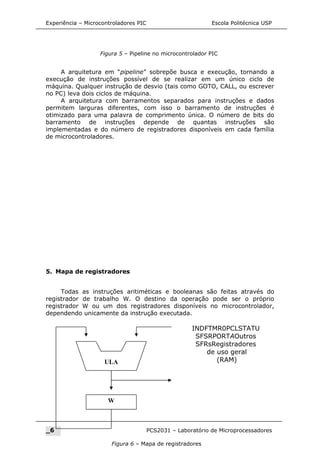 Experiência – Microcontroladores PIC Escola Politécnica USP
A arquitetura em “pipeline” sobrepõe busca e execução, tornando a
execução de instruções possível de se realizar em um único ciclo de
máquina. Qualquer instrução de desvio (tais como GOTO, CALL, ou escrever
no PC) leva dois ciclos de máquina.
A arquitetura com barramentos separados para instruções e dados
permitem larguras diferentes, com isso o barramento de instruções é
otimizado para uma palavra de comprimento única. O número de bits do
barramento de instruções depende de quantas instruções são
implementadas e do número de registradores disponíveis em cada família
de microcontroladores.
5. Mapa de registradores
Todas as instruções aritiméticas e booleanas são feitas através do
registrador de trabalho W. O destino da operação pode ser o próprio
registrador W ou um dos registradores disponíveis no microcontrolador,
dependendo unicamente da instrução executada.
_6 PCS2031 – Laboratório de Microprocessadores
Figura 5 – Pipeline no microcontrolador PIC
Figura 6 – Mapa de registradores
ULA
W
INDFTMR0PCLSTATU
SFSRPORTAOutros
SFRsRegistradores
de uso geral
(RAM)
 