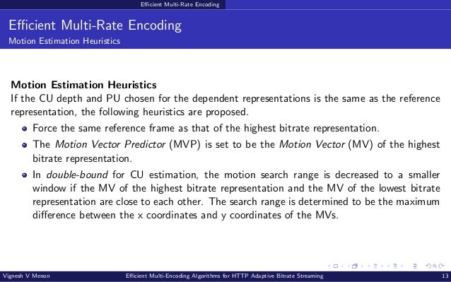 Efficient Multi-Rate Encoding Efficient Multi-Rate Encoding Motion Estimation Heuristics Motion Estimation Heuristics If the CU depth and PU chosen for the dependent representations is the same as the reference representation, the following heuristics are proposed. Force the same reference frame as that of the highest bitrate representation. The Motion Vector Predictor (MVP) is set to be the Motion Vector (MV) of the highest bitrate representation. In double-bound for CU estimation, the motion search range is decreased to a smaller window if the MV of the highest bitrate representation and the MV of the lowest bitrate representation are close to each other. The search range is determined to be the maximum difference between the x coordinates and y coordinates of the MVs. Vignesh V Menon Efficient Multi-Encoding Algorithms for HTTP Adaptive Bitrate Streaming 13 