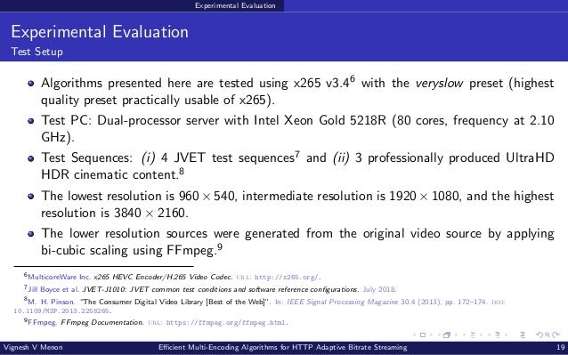Experimental Evaluation Experimental Evaluation Test Setup Algorithms presented here are tested using x265 v3.46 with the veryslow preset (highest quality preset practically usable of x265). Test PC: Dual-processor server with Intel Xeon Gold 5218R (80 cores, frequency at 2.10 GHz). Test Sequences: (i) 4 JVET test sequences7 and (ii) 3 professionally produced UltraHD HDR cinematic content.8 The lowest resolution is 960 × 540, intermediate resolution is 1920 × 1080, and the highest resolution is 3840 × 2160. The lower resolution sources were generated from the original video source by applying bi-cubic scaling using FFmpeg.9 6 MulticoreWare Inc. x265 HEVC Encoder/H.265 Video Codec. url: http://x265.org/. 7 Jill Boyce et al. JVET-J1010: JVET common test conditions and software reference configurations. July 2018. 8 M. H. Pinson. “The Consumer Digital Video Library [Best of the Web]”. In: IEEE Signal Processing Magazine 30.4 (2013), pp. 172–174. doi: 10.1109/MSP.2013.2258265. 9 FFmpeg. FFmpeg Documentation. url: https://ffmpeg.org/ffmpeg.html. Vignesh V Menon Efficient Multi-Encoding Algorithms for HTTP Adaptive Bitrate Streaming 19 