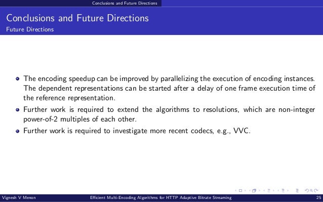 Conclusions and Future Directions Conclusions and Future Directions Future Directions The encoding speedup can be improved by parallelizing the execution of encoding instances. The dependent representations can be started after a delay of one frame execution time of the reference representation. Further work is required to extend the algorithms to resolutions, which are non-integer power-of-2 multiples of each other. Further work is required to investigate more recent codecs, e.g., VVC. Vignesh V Menon Efficient Multi-Encoding Algorithms for HTTP Adaptive Bitrate Streaming 25 