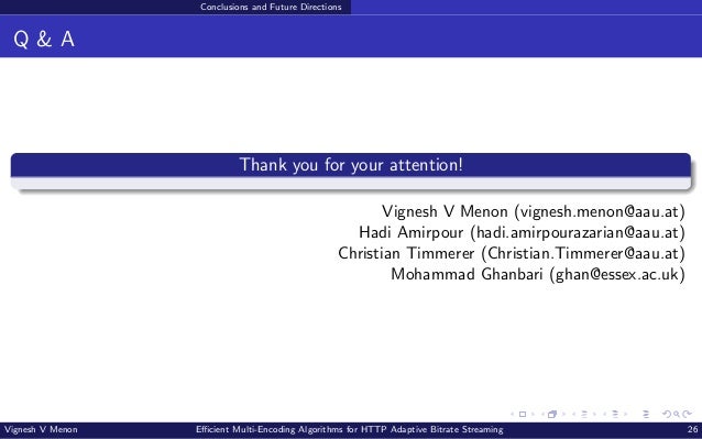 Conclusions and Future Directions Q & A Thank you for your attention! Vignesh V Menon (vignesh.menon@aau.at) Hadi Amirpour (hadi.amirpourazarian@aau.at) Christian Timmerer (Christian.Timmerer@aau.at) Mohammad Ghanbari (ghan@essex.ac.uk) Vignesh V Menon Efficient Multi-Encoding Algorithms for HTTP Adaptive Bitrate Streaming 26 
