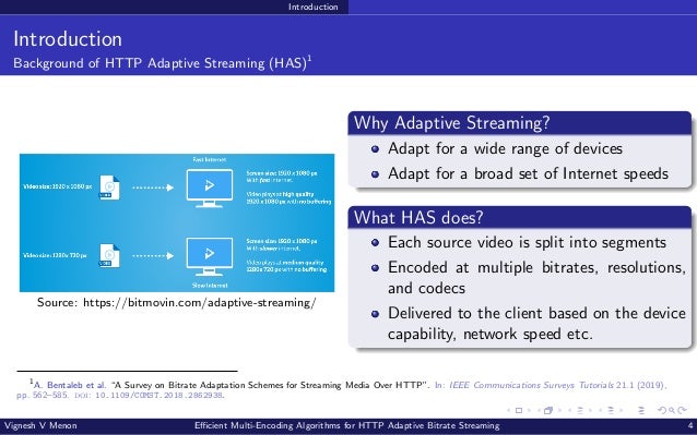 Introduction Introduction Background of HTTP Adaptive Streaming (HAS)1 Source: https://bitmovin.com/adaptive-streaming/ Why Adaptive Streaming? Adapt for a wide range of devices Adapt for a broad set of Internet speeds What HAS does? Each source video is split into segments Encoded at multiple bitrates, resolutions, and codecs Delivered to the client based on the device capability, network speed etc. 1 A. Bentaleb et al. “A Survey on Bitrate Adaptation Schemes for Streaming Media Over HTTP”. In: IEEE Communications Surveys Tutorials 21.1 (2019), pp. 562–585. doi: 10.1109/COMST.2018.2862938. Vignesh V Menon Efficient Multi-Encoding Algorithms for HTTP Adaptive Bitrate Streaming 4 