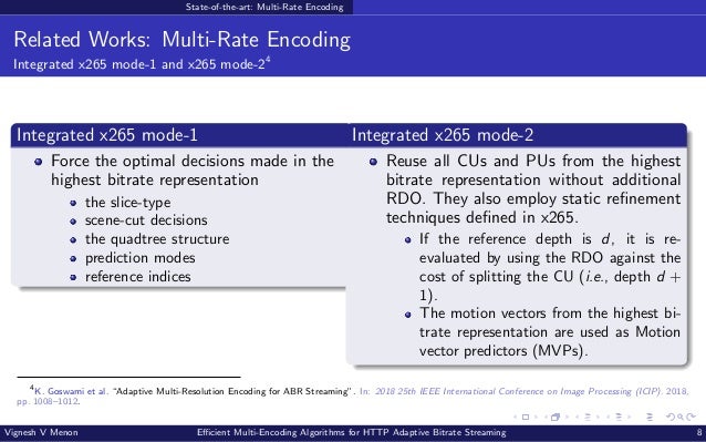 State-of-the-art: Multi-Rate Encoding Related Works: Multi-Rate Encoding Integrated x265 mode-1 and x265 mode-24 Integrated x265 mode-1 Force the optimal decisions made in the highest bitrate representation the slice-type scene-cut decisions the quadtree structure prediction modes reference indices Integrated x265 mode-2 Reuse all CUs and PUs from the highest bitrate representation without additional RDO. They also employ static refinement techniques defined in x265. If the reference depth is d, it is re- evaluated by using the RDO against the cost of splitting the CU (i.e., depth d + 1). The motion vectors from the highest bi- trate representation are used as Motion vector predictors (MVPs). 4 K. Goswami et al. “Adaptive Multi-Resolution Encoding for ABR Streaming”. In: 2018 25th IEEE International Conference on Image Processing (ICIP). 2018, pp. 1008–1012. Vignesh V Menon Efficient Multi-Encoding Algorithms for HTTP Adaptive Bitrate Streaming 8 