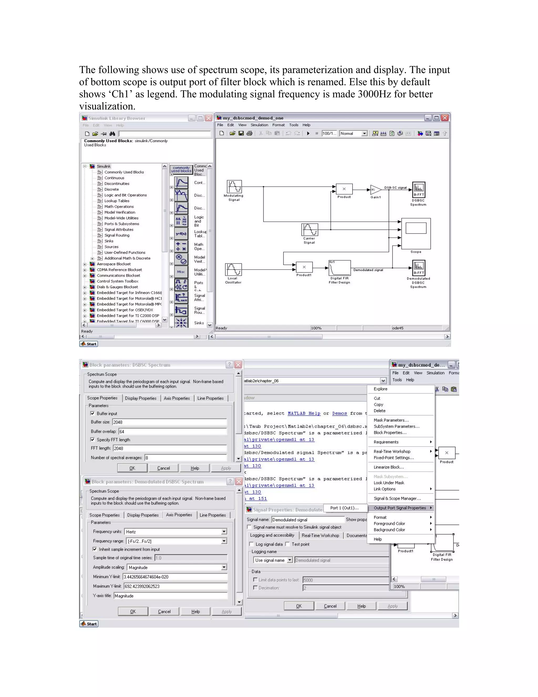 The following shows use of spectrum scope, its parameterization and display. The input
of bottom scope is output port of filter block which is renamed. Else this by default
shows ‘Ch1’ as legend. The modulating signal frequency is made 3000Hz for better
visualization.
 