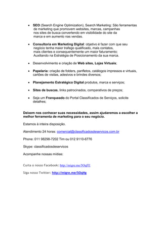  SEO (Search Engine Optimization), Search Marketing: São ferramentas
de marketing que promovem websites, marcas, campanhas
nos sites de busca convertendo em visibilidade do site da
marca e em aumento nas vendas.
 Consultoria em Marketing Digital: objetivo é fazer com que seu
negócio tenha maior trafego qualificado, mais contatos,
mais clientes e consequentemente um maior faturamento;
Auxiliando na Estratégia de Posicionamento da sua marca.
 Desenvolvimento e criação de Web sites, Lojas Virtuais;
 Papelaria: criação de folders, panfletos, catálogos impressos e virtuais,
cartões de visitas, adesivos e brindes diversos;
 Planejamento Estratégico Digital produtos, marca e serviços;
 Sites de buscas, links patrocinados, comparativos de preços;
 Seja um Franqueado do Portal Classificados de Serviços, solicite
detalhes;
Deixem nos conhecer suas necessidades, assim ajudaremos a escolher a
melhor ferramenta de marketing para o seu negócio.
Estamos à inteira disposição.
Atendimento 24 horas: comercial@classificadosdeservicos.com.br
Phone: 011 98298-7202 Tim ou 012 9110-6776
Skype: classificadosdeservicos
Acompanhe nossas mídias:
Curta o nosso Facebook: http://migre.me/5OqFE
Siga nosso Twitter: http://migre.me/5OqHg
 