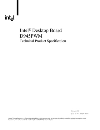Intel® Desktop Board
                        D945PWM
                        Technical Product Specification




                                                                                                                                   February 2006

                                                                                                                                   Order Number: D44275-001US


The Intel® Desktop Board D945PWM may contain design defects or errors known as errata that may cause the product to deviate from published specifications. Current
characterized errata are documented in the Intel Desktop Board D945PWM Specification Update.
 