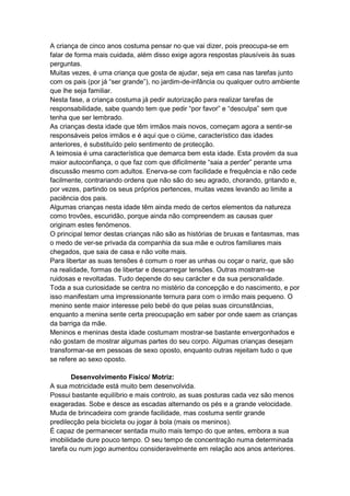 A criança de cinco anos costuma pensar no que vai dizer, pois preocupa-se em
falar de forma mais cuidada, além disso exige agora respostas plausíveis às suas
perguntas.
Muitas vezes, é uma criança que gosta de ajudar, seja em casa nas tarefas junto
com os pais (por já “ser grande”), no jardim-de-infância ou qualquer outro ambiente
que lhe seja familiar.
Nesta fase, a criança costuma já pedir autorização para realizar tarefas de
responsabilidade, sabe quando tem que pedir “por favor” e “desculpa” sem que
tenha que ser lembrado.
As crianças desta idade que têm irmãos mais novos, começam agora a sentir-se
responsáveis pelos irmãos e é aqui que o ciúme, característico das idades
anteriores, é substituído pelo sentimento de protecção.
A teimosia é uma característica que demarca bem esta idade. Esta provém da sua
maior autoconfiança, o que faz com que dificilmente “saia a perder” perante uma
discussão mesmo com adultos. Enerva-se com facilidade e frequência e não cede
facilmente, contrariando ordens que não são do seu agrado, chorando, gritando e,
por vezes, partindo os seus próprios pertences, muitas vezes levando ao limite a
paciência dos pais.
Algumas crianças nesta idade têm ainda medo de certos elementos da natureza
como trovões, escuridão, porque ainda não compreendem as causas quer
originam estes fenómenos.
O principal temor destas crianças não são as histórias de bruxas e fantasmas, mas
o medo de ver-se privada da companhia da sua mãe e outros familiares mais
chegados, que saia de casa e não volte mais.
Para libertar as suas tensões é comum o roer as unhas ou coçar o nariz, que são
na realidade, formas de libertar e descarregar tensões. Outras mostram-se
ruidosas e revoltadas. Tudo depende do seu carácter e da sua personalidade.
Toda a sua curiosidade se centra no mistério da concepção e do nascimento, e por
isso manifestam uma impressionante ternura para com o irmão mais pequeno. O
menino sente maior interesse pelo bebé do que pelas suas circunstâncias,
enquanto a menina sente certa preocupação em saber por onde saem as crianças
da barriga da mãe.
Meninos e meninas desta idade costumam mostrar-se bastante envergonhados e
não gostam de mostrar algumas partes do seu corpo. Algumas crianças desejam
transformar-se em pessoas de sexo oposto, enquanto outras rejeitam tudo o que
se refere ao sexo oposto.

       Desenvolvimento Físico/ Motriz:
A sua motricidade está muito bem desenvolvida.
Possui bastante equilíbrio e mais controlo, as suas posturas cada vez são menos
exageradas. Sobe e desce as escadas alternando os pés e a grande velocidade.
Muda de brincadeira com grande facilidade, mas costuma sentir grande
predilecção pela bicicleta ou jogar à bola (mais os meninos).
É capaz de permanecer sentada muito mais tempo do que antes, embora a sua
imobilidade dure pouco tempo. O seu tempo de concentração numa determinada
tarefa ou num jogo aumentou consideravelmente em relação aos anos anteriores.
 